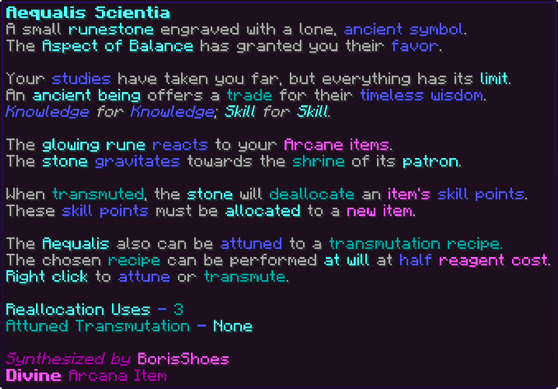 A small runestone engraved with a lone, ancient symbol. The Aspect of Balance has granted you their favor. Your studies have taken you far, but everything has its limit. An ancient being offers a trade for their timeless wisdom. Knowledge for Knowledge; Skill for Skill. The glowing rune reacts to your Arcane items. The stone gravitates towards the shrine of its patron. When transmuted, the stone will deallocate an item's skill points. These skill points must be allocated to a new item. The Aequalis also can be attuned to a transmutation recipe. The chosen recipe can be performed at will at half reagent cost. Right click to attune or transmute. Reallocation Uses - 3 Attuned Transmutation - None