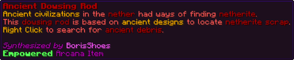 Ancient civilizations in the nether had ways of finding netherite. This dowsing rod is based on ancient designs to locate netherite scrap. Right Click to search for ancient debris.