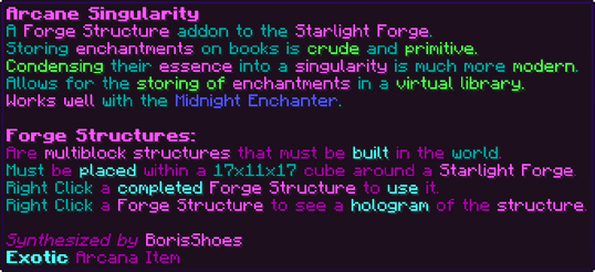 A Forge Structure addon to the Starlight Forge. Storing enchantments on books is crude and primitive. Condensing their essence into a singularity is much more modern. Allows for the storing of enchantments in a virtual library. Works well with the Midnight Enchanter. Forge Structures: Are multiblock structures that must be built in the world. Must be placed within a 17x11x17 cube around a Starlight Forge. Right Click a completed Forge Structure to use it. Right Click a Forge Structure to see a hologram of the structure.
