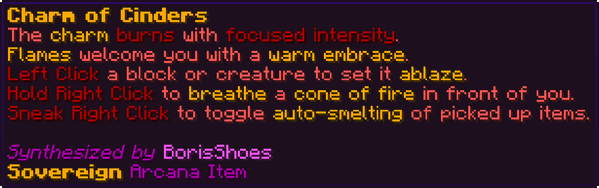The charm burns with focused intensity. Flames welcome you with a warm embrace. Left Click a block or creature to set it ablaze. Hold Right Click to breathe a cone of fire in front of you. Sneak Right Click to toggle auto-smelting of picked up items.