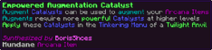 Augment Catalysts can be used to augment your Arcana Items Augments require more powerful Catalysts at higher levels Apply these Catalysts in the Tinkering Menu of a Twilight Anvil