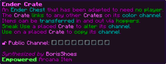 An Ender Chest that has been adapted to need no player. The Crate links to any other Crates on its color channel. Items can be transferred in and out via hoppers. Sneak Use a placed Crate to alter its channel. Use on a placed Crate to copy its channel. 🔓 Public Channel: [block/glass] [block/glass] [block/glass] [block/glass] [block/glass] [block/glass] [block/glass] [block/glass] [block/glass]