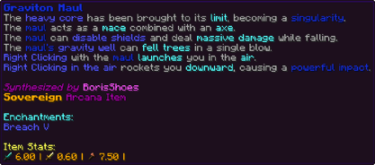 The heavy core has been brought to its limit, becoming a singularity. The maul acts as a mace combined with an axe. The maul can disable shields and deal massive damage while falling. The maul's gravity well can fell trees in a single blow. Right Clicking with the maul launches you in the air. Right Clicking in the air rockets you downward, causing a powerful impact.