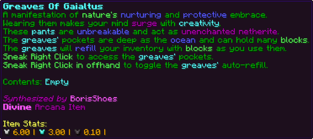 A manifestation of nature's nurturing and protective embrace. Wearing them makes your mind surge with creativity. These pants are unbreakable and act as unenchanted netherite. The greaves' pockets are deep as the ocean and can hold many blocks. The greaves will refill your inventory with blocks as you use them. Sneak Right Click to access the greaves' pockets. Sneak Right Click in offhand to toggle the greaves' auto-refill. Contents: Empty