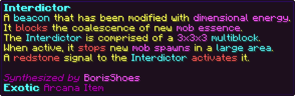 A beacon that has been modified with dimensional energy. It blocks the coalescence of new mob essence. The Interdictor is comprised of a 3x3x3 multiblock. When active, it stops new mob spawns in a large area. A redstone signal to the Interdictor activates it.
