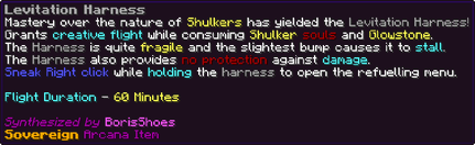 Mastery over the nature of Shulkers has yielded the Levitation Harness! Grants creative flight while consuming Shulker souls and Glowstone. The Harness is quite fragile and the slightest bump causes it to stall. The Harness also provides no protection against damage. Sneak Right click while holding the harness to open the refuelling menu. Flight Duration - 60 Minutes