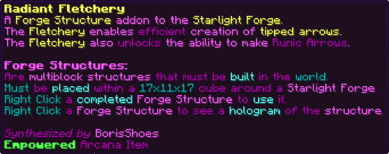A Forge Structure addon to the Starlight Forge. The Fletchery enables efficient creation of tipped arrows. The Fletchery also unlocks the ability to make Runic Arrows. Forge Structures: Are multiblock structures that must be built in the world. Must be placed within a 17x11x17 cube around a Starlight Forge. Right Click a completed Forge Structure to use it. Right Click a Forge Structure to see a hologram of the structure.