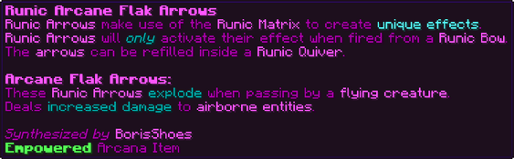 Runic Arrows make use of the Runic Matrix to create unique effects. Runic Arrows will only activate their effect when fired from a Runic Bow. The arrows can be refilled inside a Runic Quiver. Arcane Flak Arrows: These Runic Arrows explode when passing by a flying creature. Deals increased damage to airborne entities.