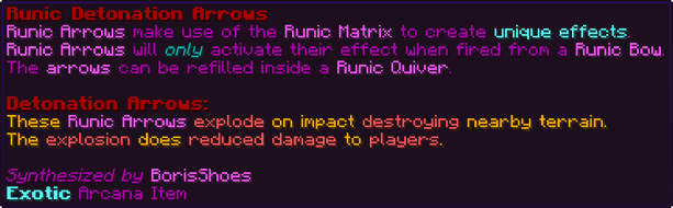 Runic Arrows make use of the Runic Matrix to create unique effects. Runic Arrows will only activate their effect when fired from a Runic Bow. The arrows can be refilled inside a Runic Quiver. Detonation Arrows: These Runic Arrows explode on impact destroying nearby terrain. The explosion does reduced damage to players.