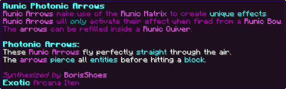 Runic Arrows make use of the Runic Matrix to create unique effects. Runic Arrows will only activate their effect when fired from a Runic Bow. The arrows can be refilled inside a Runic Quiver. Photonic Arrows: These Runic Arrows fly perfectly straight through the air. The arrows pierce all entities before hitting a block.