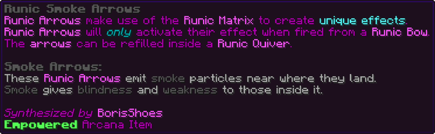 Runic Arrows make use of the Runic Matrix to create unique effects. Runic Arrows will only activate their effect when fired from a Runic Bow. The arrows can be refilled inside a Runic Quiver. Smoke Arrows: These Runic Arrows emit smoke particles near where they land. Smoke gives blindness and weakness to those inside it.