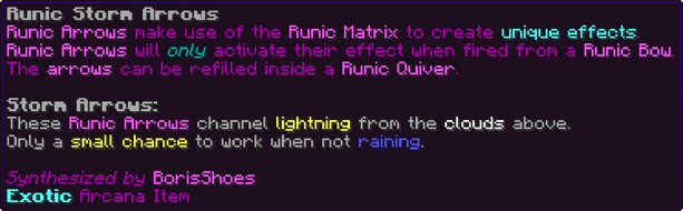 Runic Arrows make use of the Runic Matrix to create unique effects. Runic Arrows will only activate their effect when fired from a Runic Bow. The arrows can be refilled inside a Runic Quiver. Storm Arrows: These Runic Arrows channel lightning from the clouds above. Only a small chance to work when not raining.