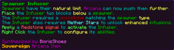 Spawners have their natural limit, Arcana can now push them further. Place the Infuser two blocks below a spawner. The Infuser requires a soulstone matching the spawner type. The Infuser also requires Nether Stars to unlock enhanced infusions. Apply a Redstone signal to activate the Infuser. Right Click the Infuser to configure its abilities.
