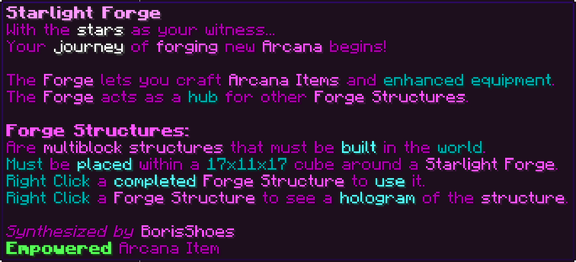 With the stars as your witness... Your journey of forging new Arcana begins! The Forge lets you craft Arcana Items and enhanced equipment. The Forge acts as a hub for other Forge Structures. Forge Structures: Are multiblock structures that must be built in the world. Must be placed within a 17x11x17 cube around a Starlight Forge. Right Click a completed Forge Structure to use it. Right Click a Forge Structure to see a hologram of the structure.