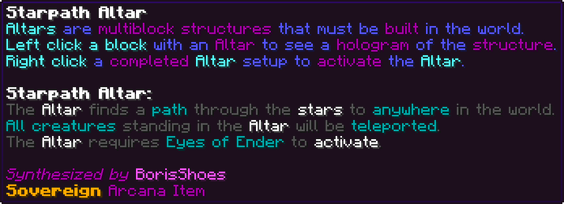 Altars are multiblock structures that must be built in the world. Left click a block with an Altar to see a hologram of the structure. Right click a completed Altar setup to activate the Altar. Starpath Altar: The Altar finds a path through the stars to anywhere in the world. All creatures standing in the Altar will be teleported. The Altar requires Eyes of Ender to activate.