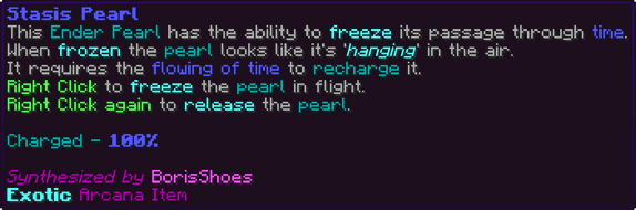 This Ender Pearl has the ability to freeze its passage through time. When frozen the pearl looks like it's 'hanging' in the air. It requires the flowing of time to recharge it. Right Click to freeze the pearl in flight. Right Click again to release the pearl. Charged - 100%