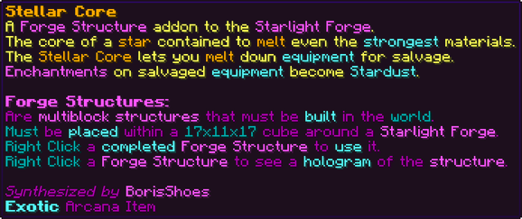 A Forge Structure addon to the Starlight Forge. The core of a star contained to melt even the strongest materials. The Stellar Core lets you melt down equipment for salvage. Enchantments on salvaged equipment become Stardust. Forge Structures: Are multiblock structures that must be built in the world. Must be placed within a 17x11x17 cube around a Starlight Forge. Right Click a completed Forge Structure to use it. Right Click a Forge Structure to see a hologram of the structure.