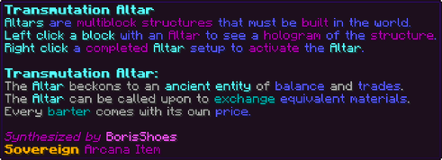 Altars are multiblock structures that must be built in the world. Left click a block with an Altar to see a hologram of the structure. Right click a completed Altar setup to activate the Altar. Transmutation Altar: The Altar beckons to an ancient entity of balance and trades. The Altar can be called upon to exchange equivalent materials. Every barter comes with its own price.