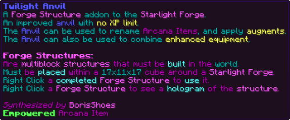 A Forge Structure addon to the Starlight Forge. An improved anvil with no XP limit. The Anvil can be used to rename Arcana Items, and apply augments. The Anvil can also be used to combine enhanced equipment. Forge Structures: Are multiblock structures that must be built in the world. Must be placed within a 17x11x17 cube around a Starlight Forge. Right Click a completed Forge Structure to use it. Right Click a Forge Structure to see a hologram of the structure.